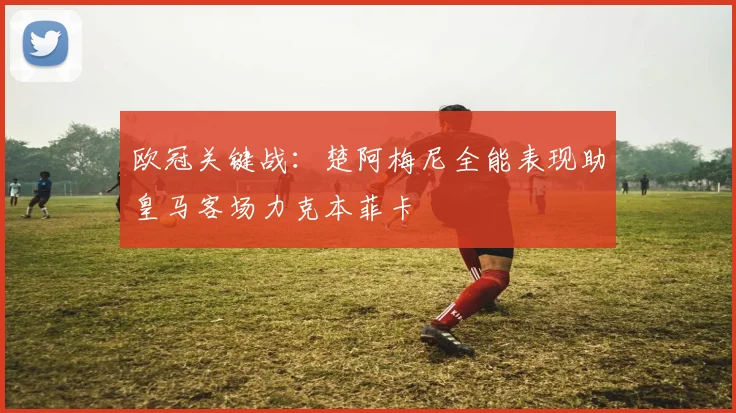 欧冠关键战：楚阿梅尼全能表现助皇马客场力克本菲卡