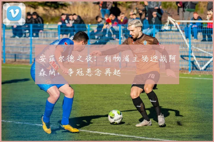 安菲尔德之夜：利物浦主场迎战阿森纳，争冠悬念再起