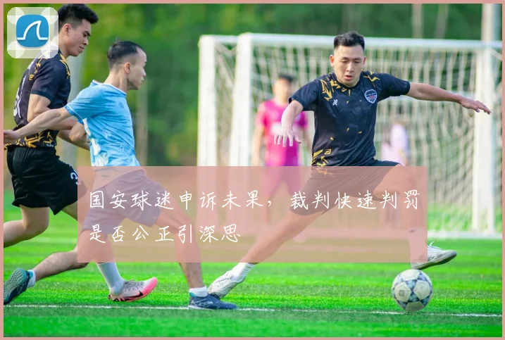 国安球迷申诉未果,裁判快速判罚是否公正引深思
