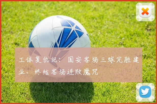 工体复仇记：国安客场三球完胜建业，终结客场连败魔咒