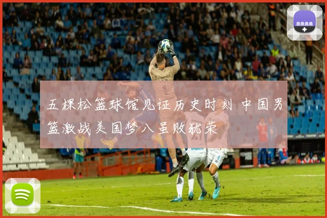 五棵松篮球馆见证历史时刻 中国男篮激战美国梦八虽败犹荣