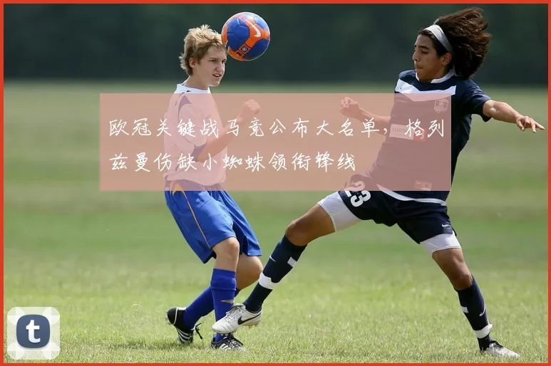 欧冠关键战马竞公布大名单,格列兹曼伤缺小蜘蛛领衔锋线