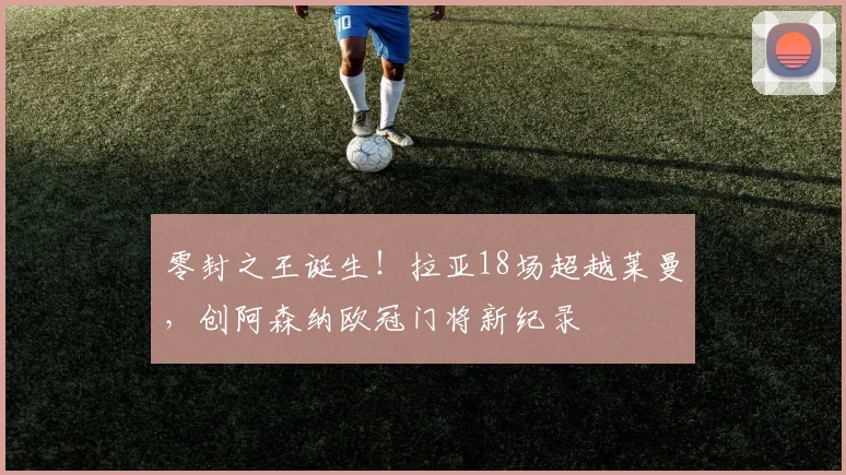 零封之王诞生!拉亚18场超越莱曼,创阿森纳欧冠门将新纪录