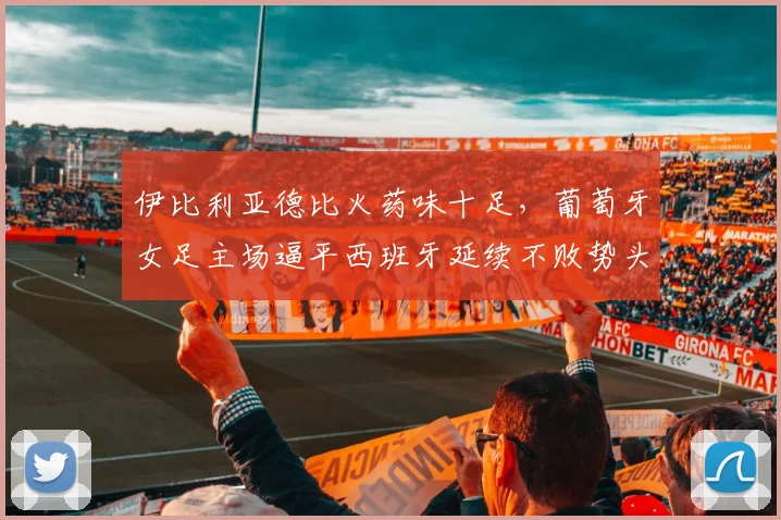 伊比利亚德比火药味十足，葡萄牙女足主场逼平西班牙延续不败势头