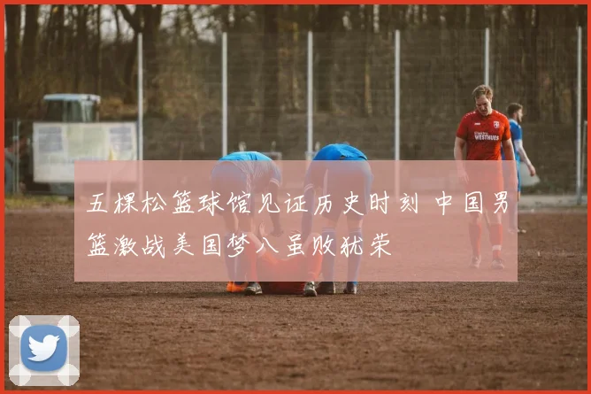 五棵松篮球馆见证历史时刻 中国男篮激战美国梦八虽败犹荣