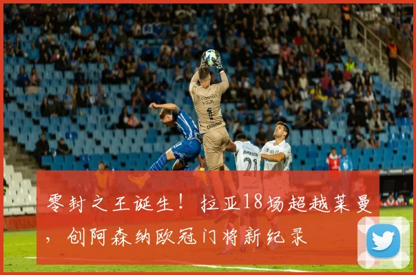零封之王诞生!拉亚18场超越莱曼,创阿森纳欧冠门将新纪录